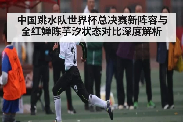 中国跳水队世界杯总决赛新阵容与全红婵陈芋汐状态对比深度解析 | jjb